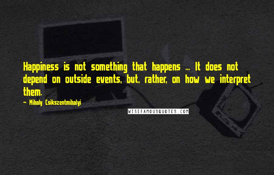 Mihaly Csikszentmihalyi Quotes: Happiness is not something that happens ... It does not depend on outside events, but, rather, on how we interpret them.