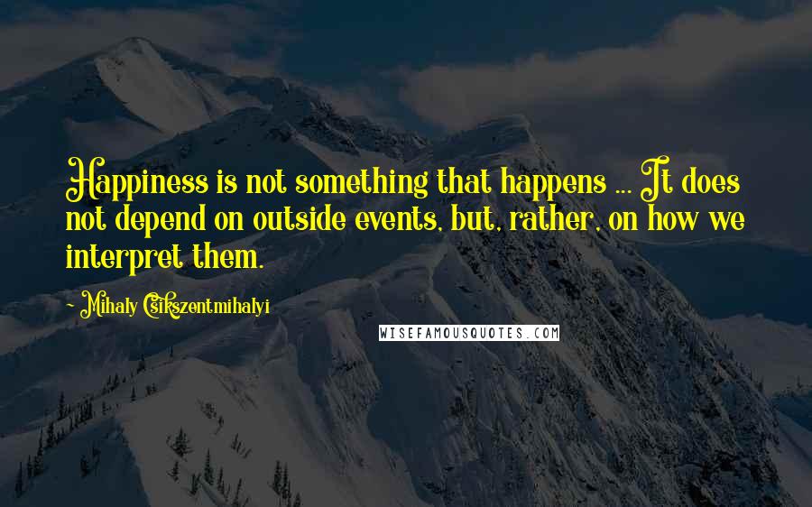 Mihaly Csikszentmihalyi Quotes: Happiness is not something that happens ... It does not depend on outside events, but, rather, on how we interpret them.