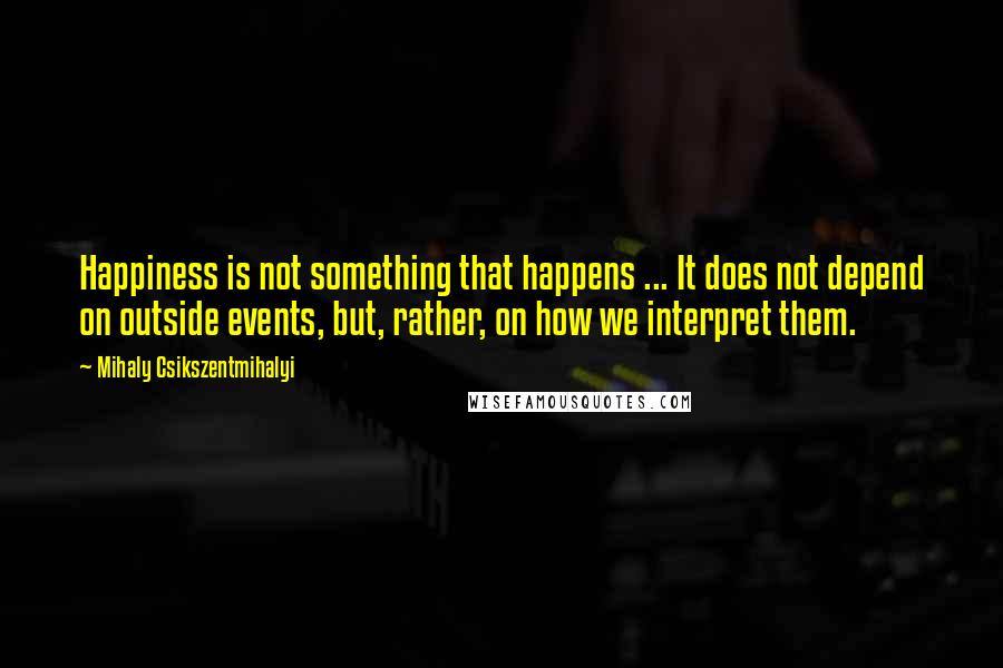 Mihaly Csikszentmihalyi Quotes: Happiness is not something that happens ... It does not depend on outside events, but, rather, on how we interpret them.