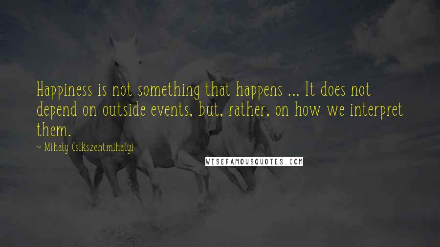 Mihaly Csikszentmihalyi Quotes: Happiness is not something that happens ... It does not depend on outside events, but, rather, on how we interpret them.