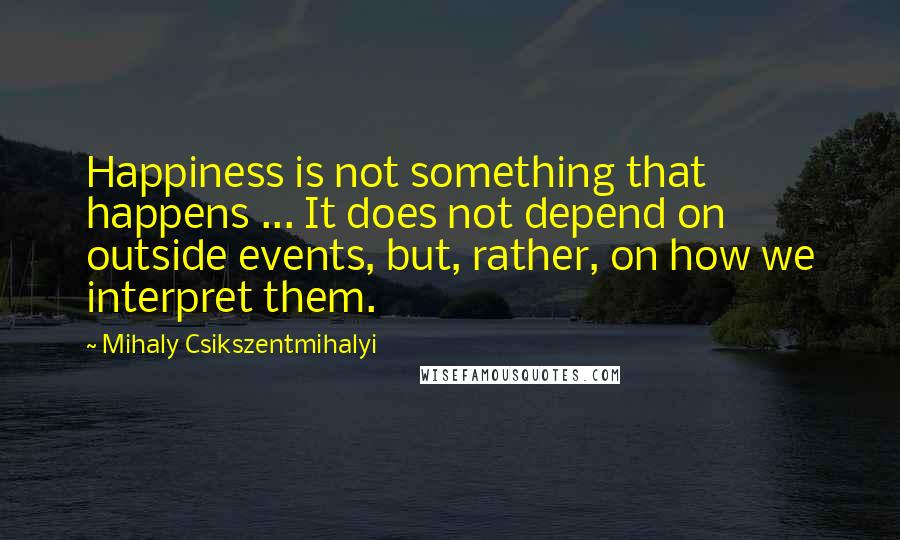Mihaly Csikszentmihalyi Quotes: Happiness is not something that happens ... It does not depend on outside events, but, rather, on how we interpret them.