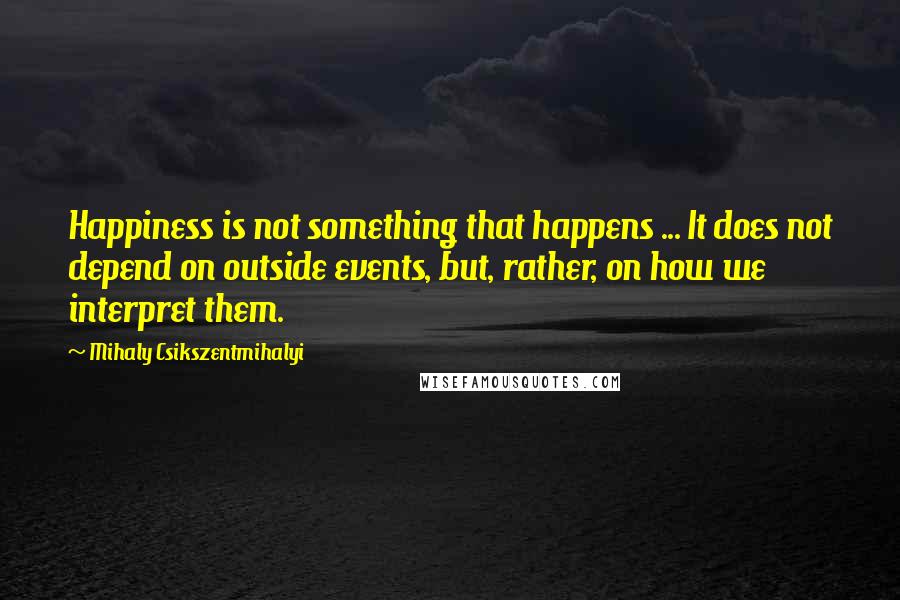 Mihaly Csikszentmihalyi Quotes: Happiness is not something that happens ... It does not depend on outside events, but, rather, on how we interpret them.