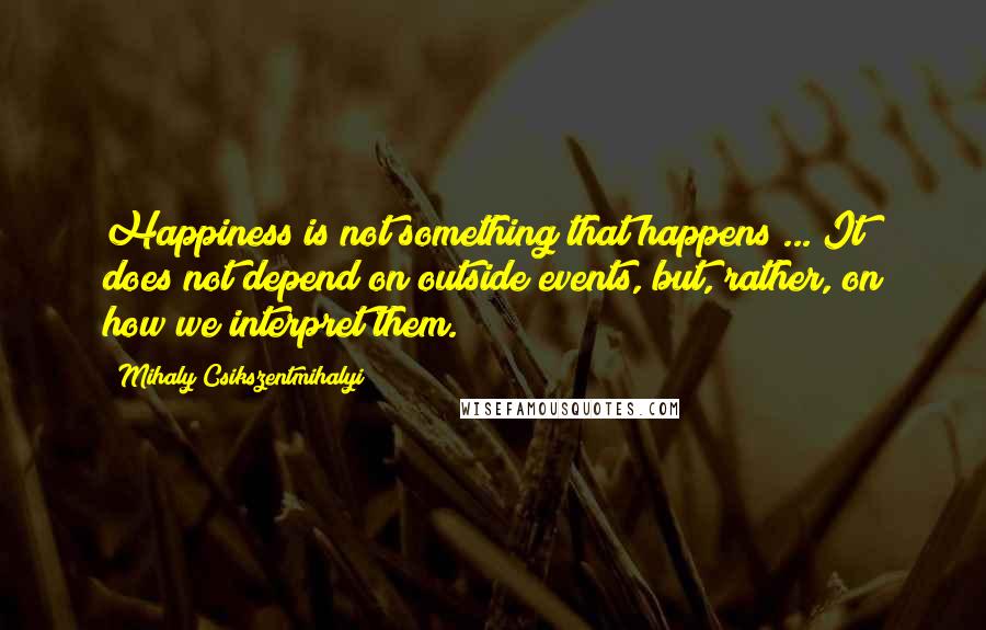 Mihaly Csikszentmihalyi Quotes: Happiness is not something that happens ... It does not depend on outside events, but, rather, on how we interpret them.