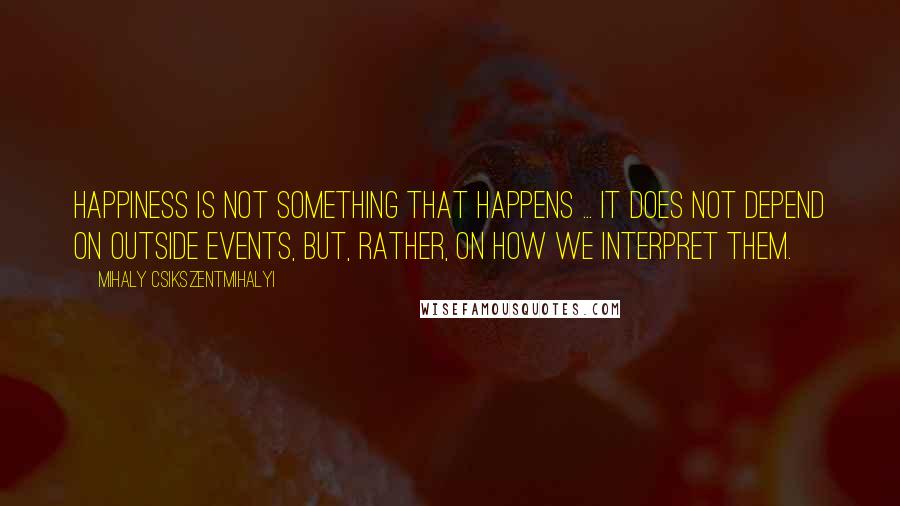 Mihaly Csikszentmihalyi Quotes: Happiness is not something that happens ... It does not depend on outside events, but, rather, on how we interpret them.