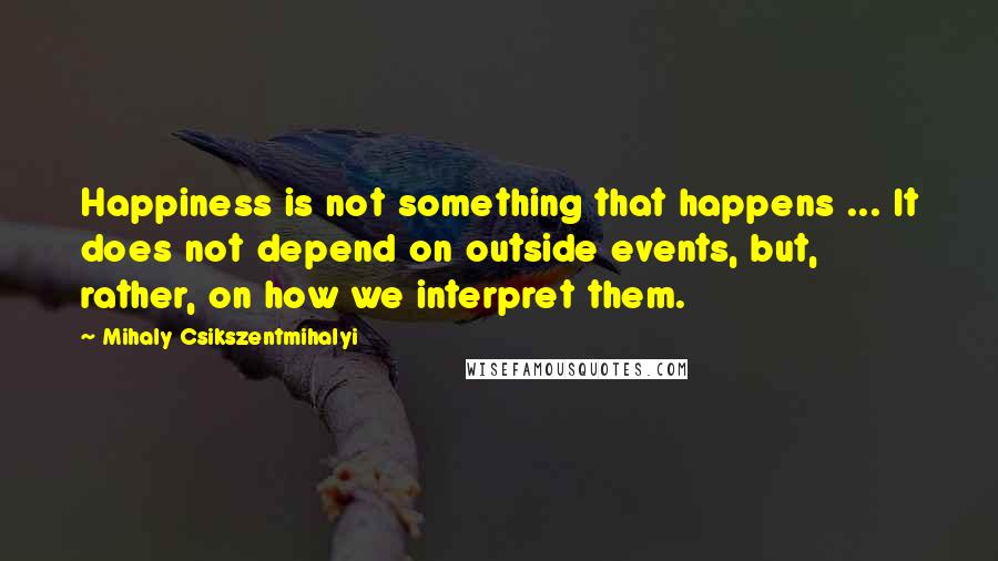Mihaly Csikszentmihalyi Quotes: Happiness is not something that happens ... It does not depend on outside events, but, rather, on how we interpret them.