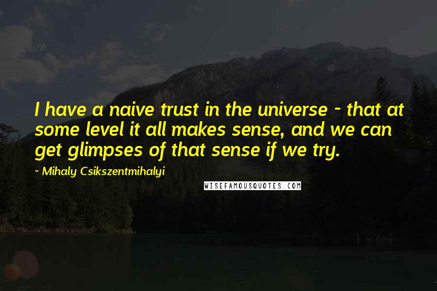 Mihaly Csikszentmihalyi Quotes: I have a naive trust in the universe - that at some level it all makes sense, and we can get glimpses of that sense if we try.