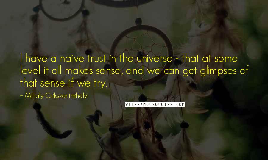 Mihaly Csikszentmihalyi Quotes: I have a naive trust in the universe - that at some level it all makes sense, and we can get glimpses of that sense if we try.