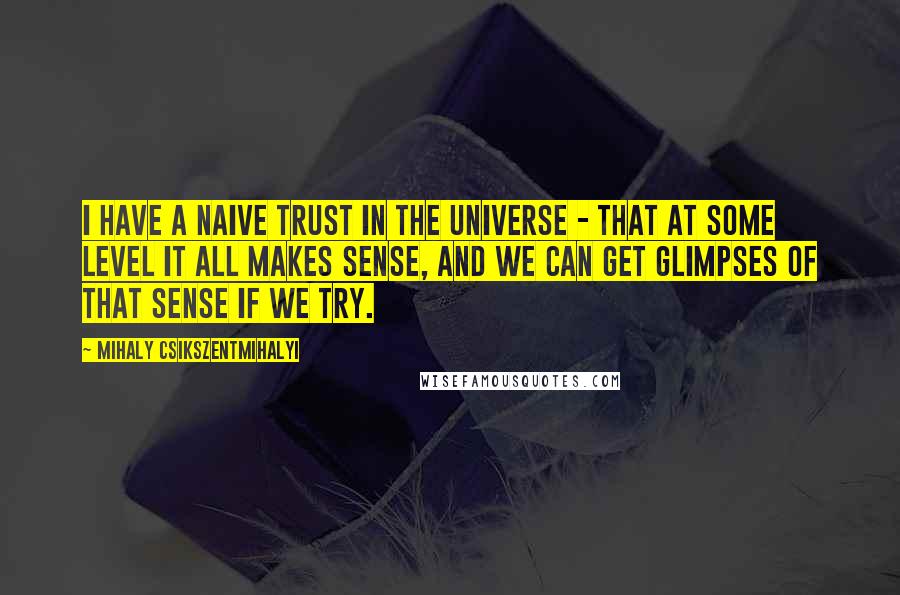 Mihaly Csikszentmihalyi Quotes: I have a naive trust in the universe - that at some level it all makes sense, and we can get glimpses of that sense if we try.