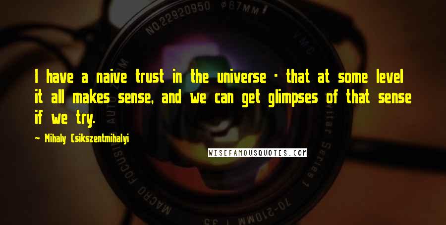 Mihaly Csikszentmihalyi Quotes: I have a naive trust in the universe - that at some level it all makes sense, and we can get glimpses of that sense if we try.