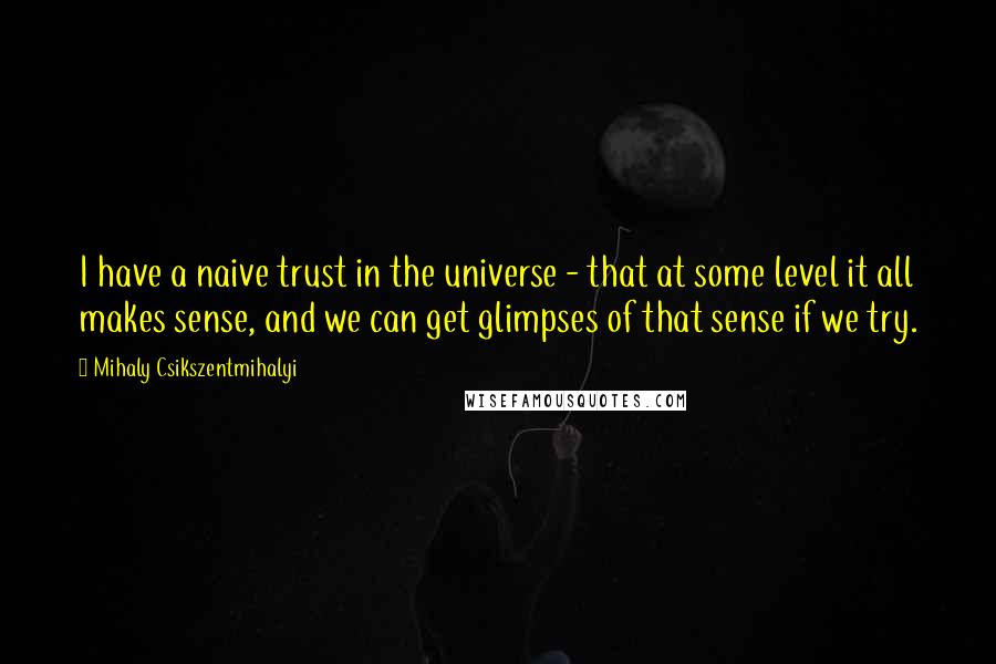 Mihaly Csikszentmihalyi Quotes: I have a naive trust in the universe - that at some level it all makes sense, and we can get glimpses of that sense if we try.