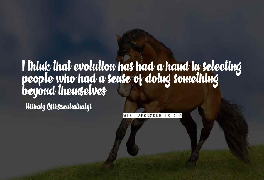Mihaly Csikszentmihalyi Quotes: I think that evolution has had a hand in selecting people who had a sense of doing something beyond themselves.