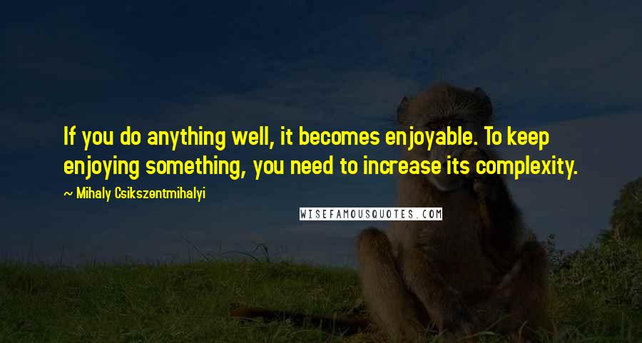 Mihaly Csikszentmihalyi Quotes: If you do anything well, it becomes enjoyable. To keep enjoying something, you need to increase its complexity.