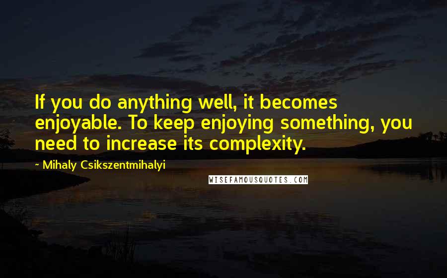Mihaly Csikszentmihalyi Quotes: If you do anything well, it becomes enjoyable. To keep enjoying something, you need to increase its complexity.