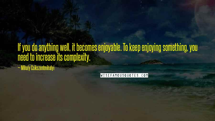 Mihaly Csikszentmihalyi Quotes: If you do anything well, it becomes enjoyable. To keep enjoying something, you need to increase its complexity.