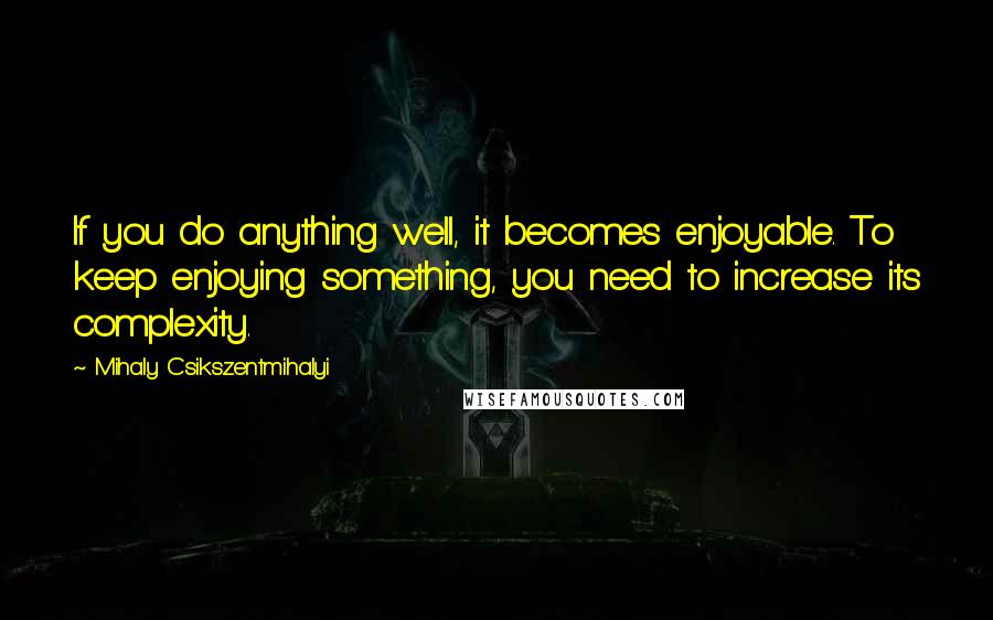 Mihaly Csikszentmihalyi Quotes: If you do anything well, it becomes enjoyable. To keep enjoying something, you need to increase its complexity.