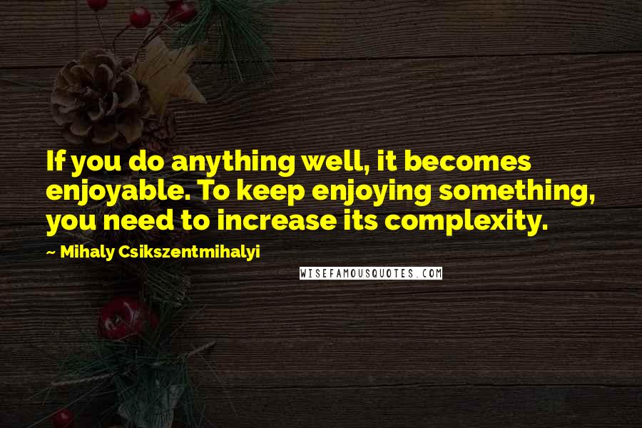 Mihaly Csikszentmihalyi Quotes: If you do anything well, it becomes enjoyable. To keep enjoying something, you need to increase its complexity.