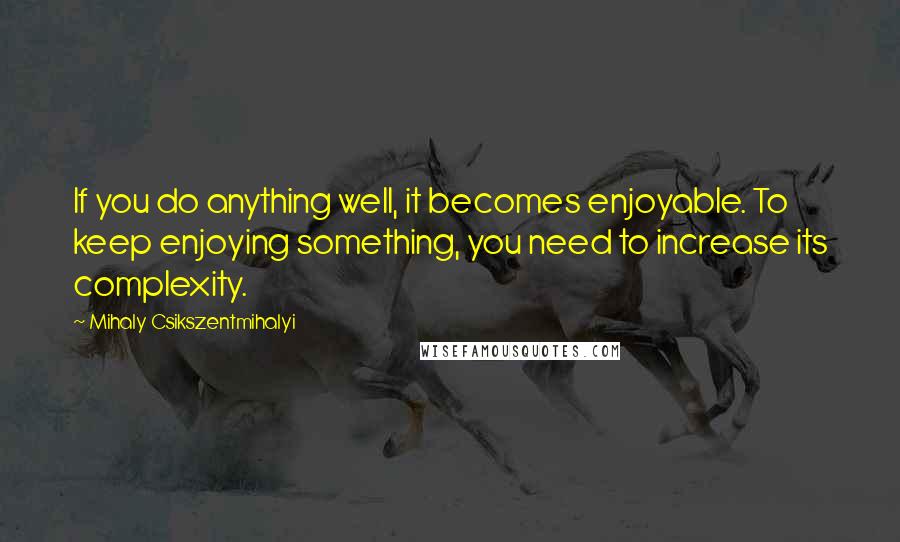 Mihaly Csikszentmihalyi Quotes: If you do anything well, it becomes enjoyable. To keep enjoying something, you need to increase its complexity.