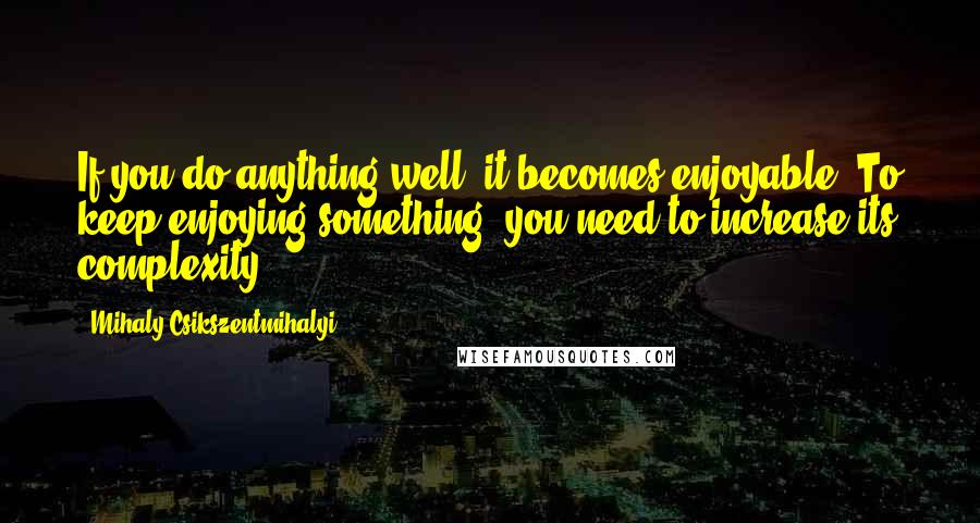 Mihaly Csikszentmihalyi Quotes: If you do anything well, it becomes enjoyable. To keep enjoying something, you need to increase its complexity.