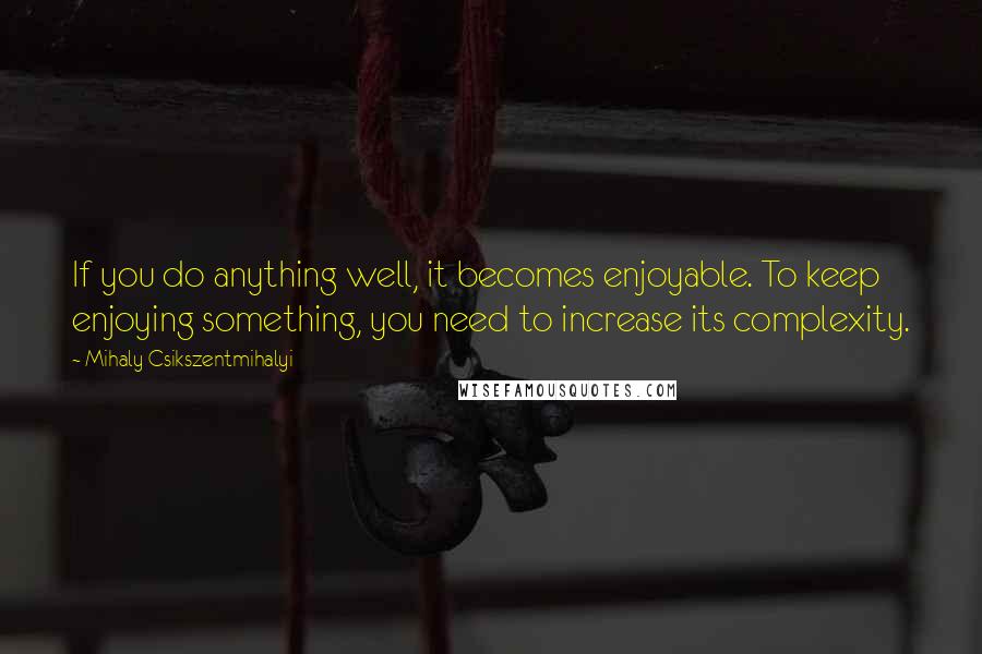 Mihaly Csikszentmihalyi Quotes: If you do anything well, it becomes enjoyable. To keep enjoying something, you need to increase its complexity.