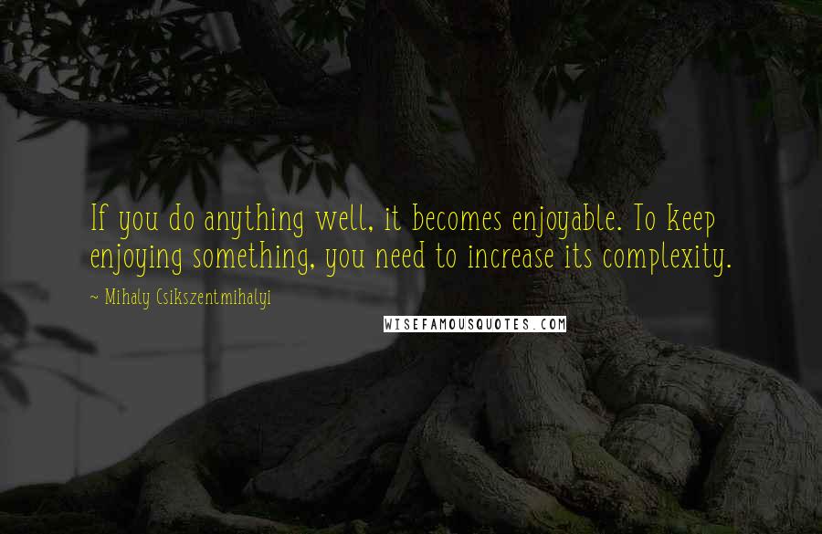 Mihaly Csikszentmihalyi Quotes: If you do anything well, it becomes enjoyable. To keep enjoying something, you need to increase its complexity.