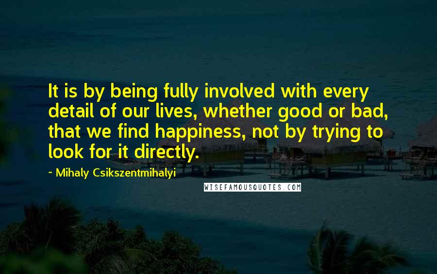 Mihaly Csikszentmihalyi Quotes: It is by being fully involved with every detail of our lives, whether good or bad, that we find happiness, not by trying to look for it directly.