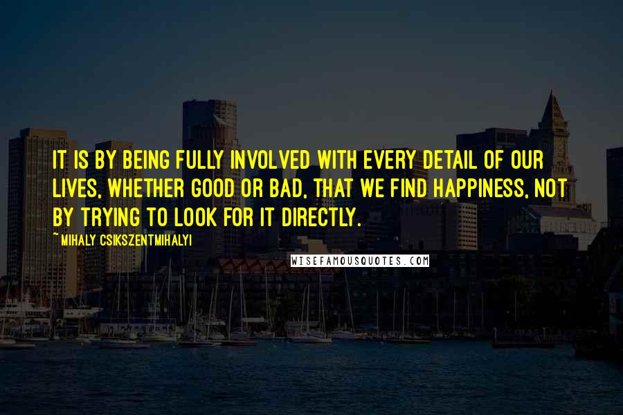 Mihaly Csikszentmihalyi Quotes: It is by being fully involved with every detail of our lives, whether good or bad, that we find happiness, not by trying to look for it directly.