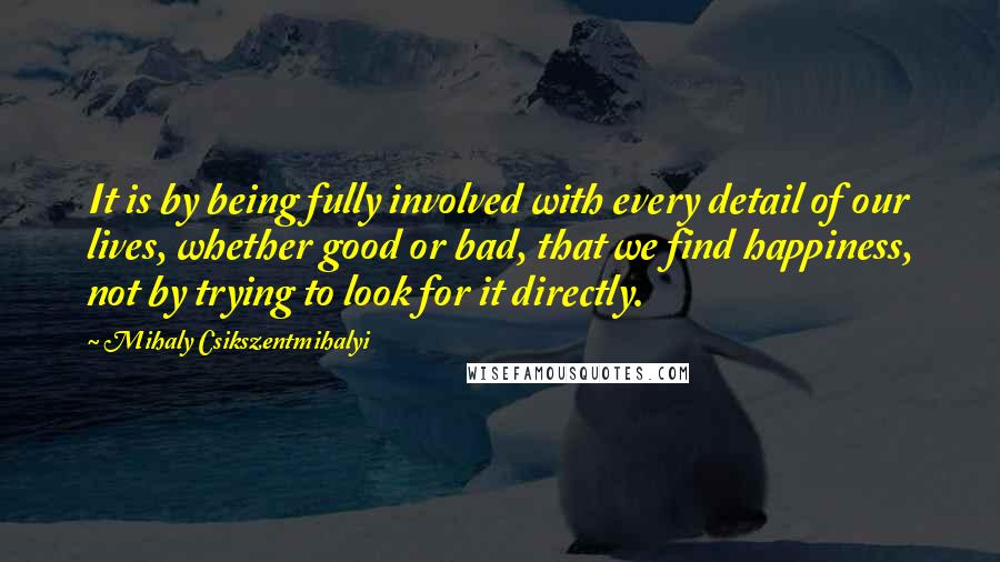 Mihaly Csikszentmihalyi Quotes: It is by being fully involved with every detail of our lives, whether good or bad, that we find happiness, not by trying to look for it directly.