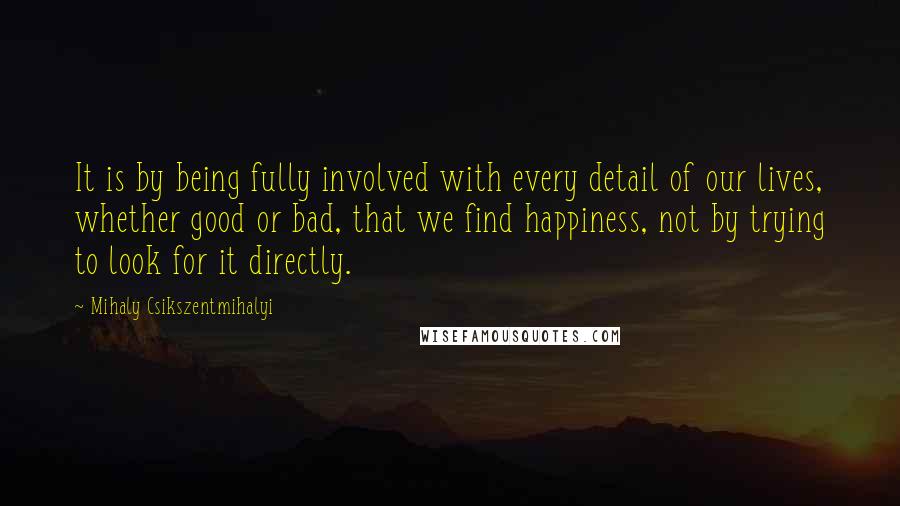 Mihaly Csikszentmihalyi Quotes: It is by being fully involved with every detail of our lives, whether good or bad, that we find happiness, not by trying to look for it directly.