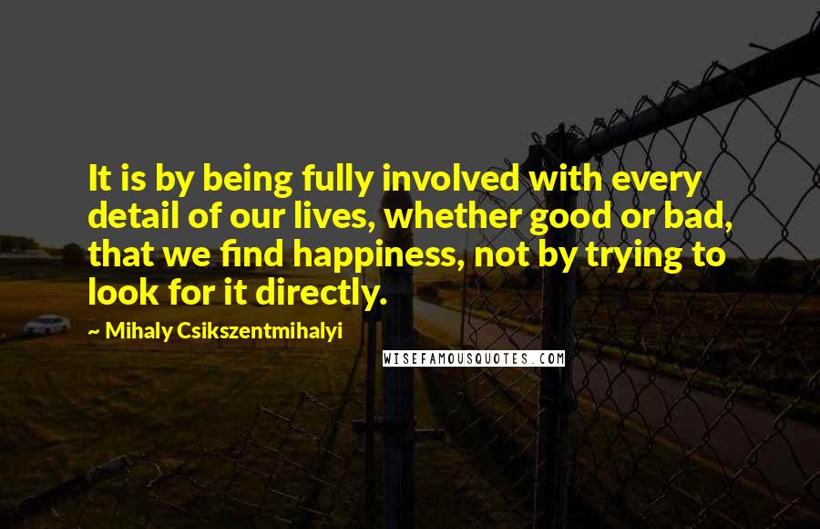 Mihaly Csikszentmihalyi Quotes: It is by being fully involved with every detail of our lives, whether good or bad, that we find happiness, not by trying to look for it directly.