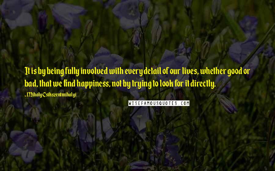 Mihaly Csikszentmihalyi Quotes: It is by being fully involved with every detail of our lives, whether good or bad, that we find happiness, not by trying to look for it directly.