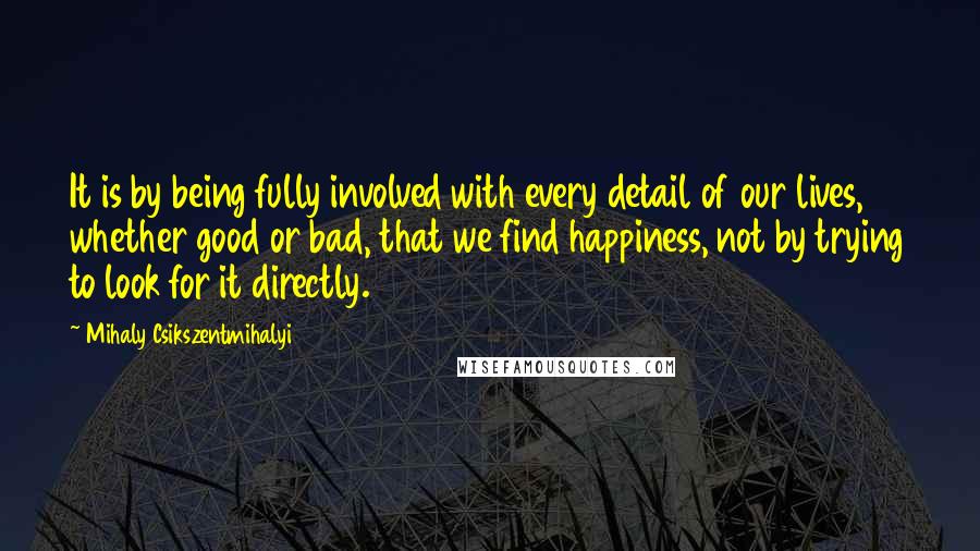 Mihaly Csikszentmihalyi Quotes: It is by being fully involved with every detail of our lives, whether good or bad, that we find happiness, not by trying to look for it directly.