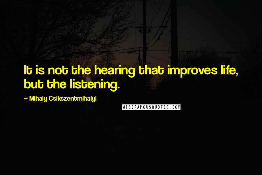 Mihaly Csikszentmihalyi Quotes: It is not the hearing that improves life, but the listening.