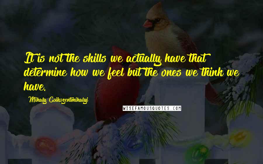 Mihaly Csikszentmihalyi Quotes: It is not the skills we actually have that determine how we feel but the ones we think we have.