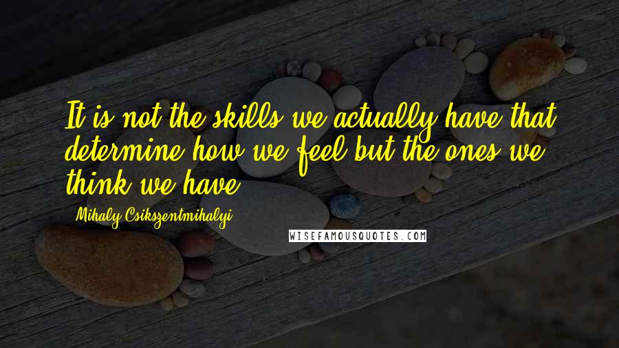 Mihaly Csikszentmihalyi Quotes: It is not the skills we actually have that determine how we feel but the ones we think we have.