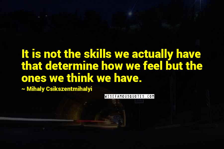 Mihaly Csikszentmihalyi Quotes: It is not the skills we actually have that determine how we feel but the ones we think we have.