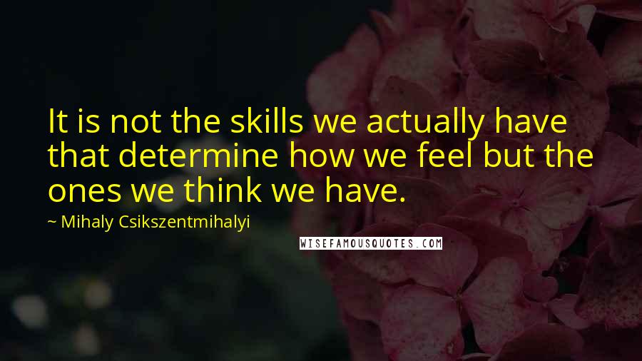 Mihaly Csikszentmihalyi Quotes: It is not the skills we actually have that determine how we feel but the ones we think we have.