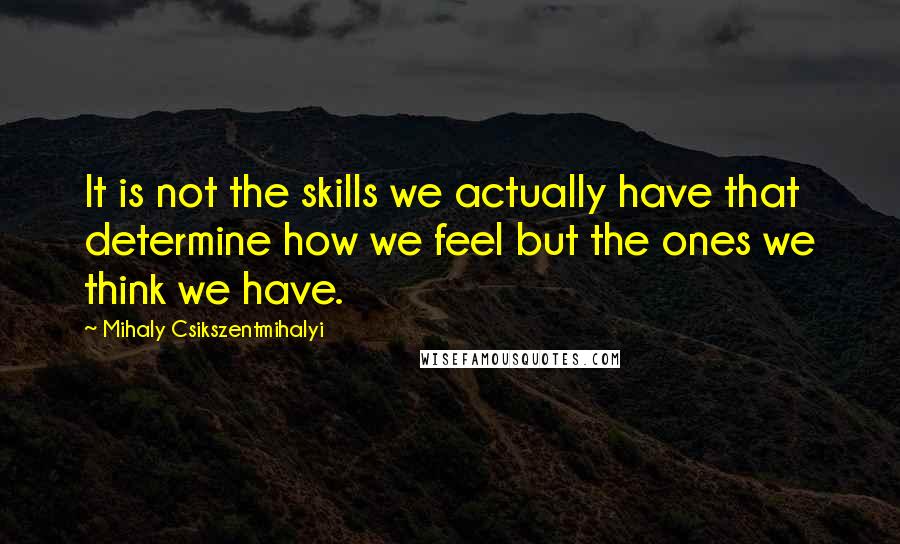 Mihaly Csikszentmihalyi Quotes: It is not the skills we actually have that determine how we feel but the ones we think we have.