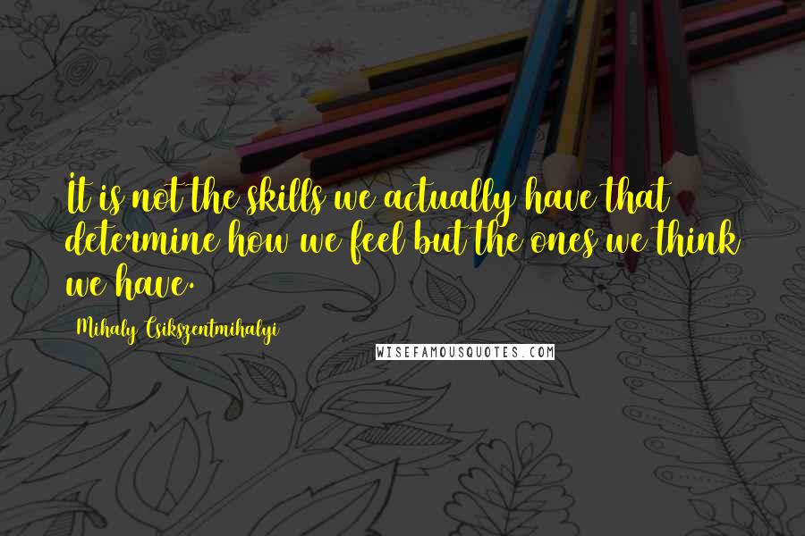 Mihaly Csikszentmihalyi Quotes: It is not the skills we actually have that determine how we feel but the ones we think we have.