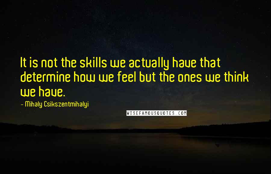 Mihaly Csikszentmihalyi Quotes: It is not the skills we actually have that determine how we feel but the ones we think we have.