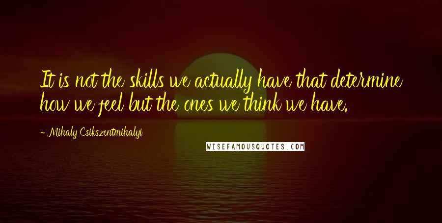 Mihaly Csikszentmihalyi Quotes: It is not the skills we actually have that determine how we feel but the ones we think we have.