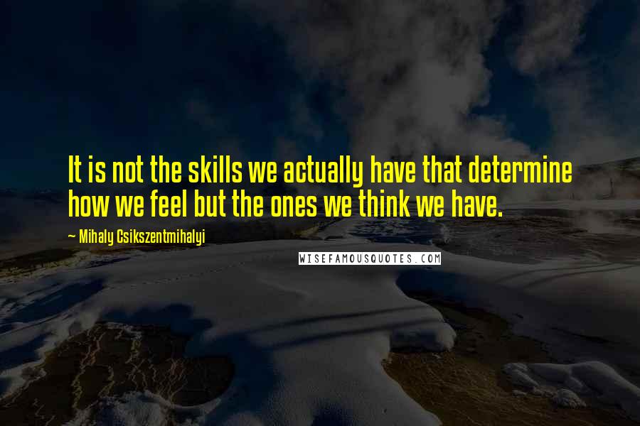 Mihaly Csikszentmihalyi Quotes: It is not the skills we actually have that determine how we feel but the ones we think we have.