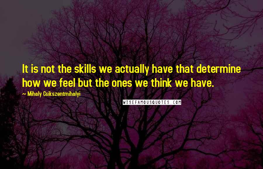 Mihaly Csikszentmihalyi Quotes: It is not the skills we actually have that determine how we feel but the ones we think we have.