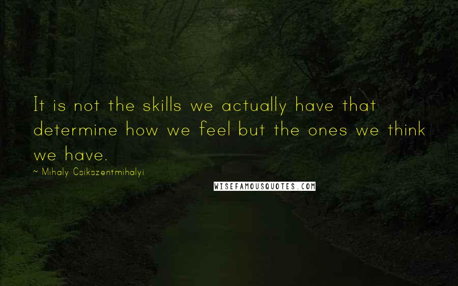 Mihaly Csikszentmihalyi Quotes: It is not the skills we actually have that determine how we feel but the ones we think we have.