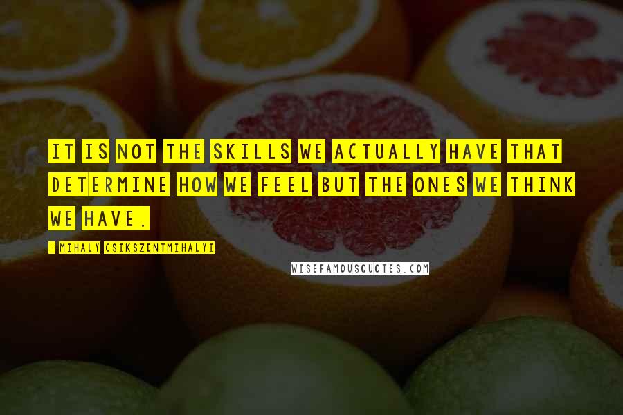 Mihaly Csikszentmihalyi Quotes: It is not the skills we actually have that determine how we feel but the ones we think we have.