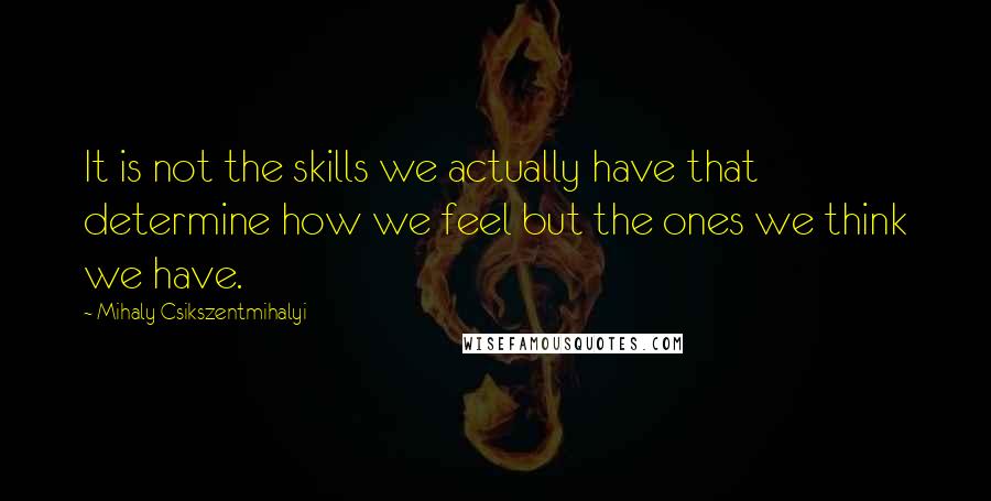 Mihaly Csikszentmihalyi Quotes: It is not the skills we actually have that determine how we feel but the ones we think we have.