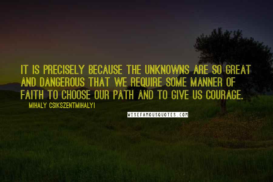 Mihaly Csikszentmihalyi Quotes: It is precisely because the unknowns are so great and dangerous that we require some manner of faith to choose our path and to give us courage.