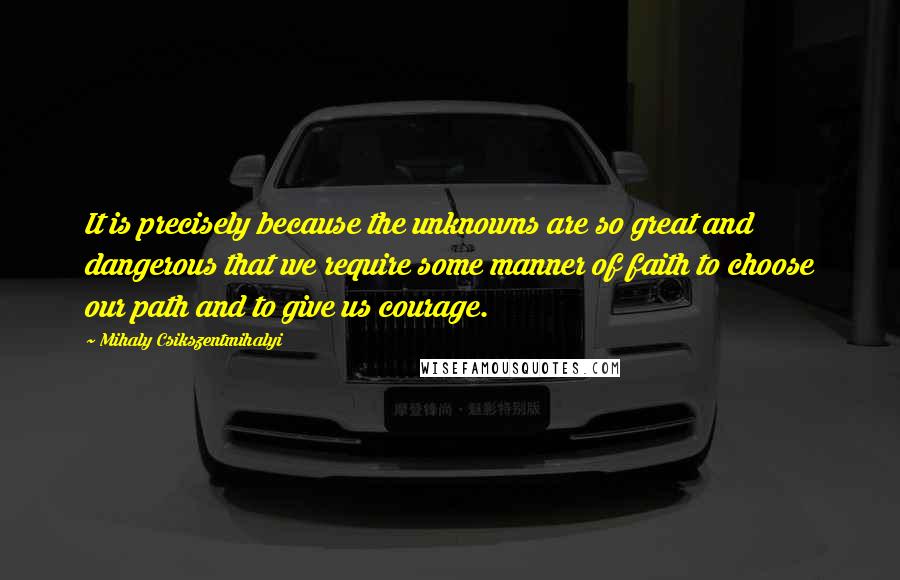 Mihaly Csikszentmihalyi Quotes: It is precisely because the unknowns are so great and dangerous that we require some manner of faith to choose our path and to give us courage.