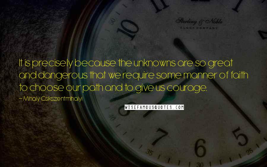 Mihaly Csikszentmihalyi Quotes: It is precisely because the unknowns are so great and dangerous that we require some manner of faith to choose our path and to give us courage.