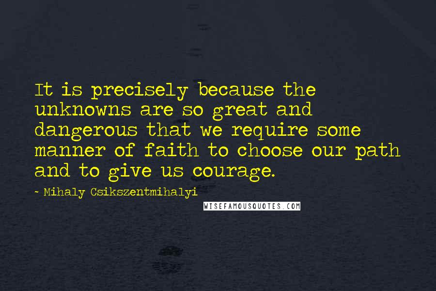 Mihaly Csikszentmihalyi Quotes: It is precisely because the unknowns are so great and dangerous that we require some manner of faith to choose our path and to give us courage.