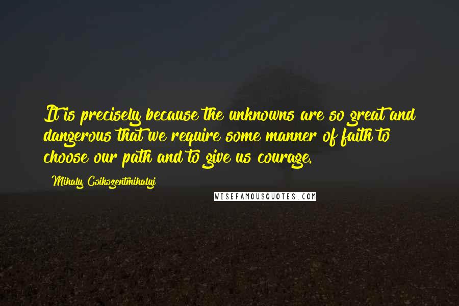 Mihaly Csikszentmihalyi Quotes: It is precisely because the unknowns are so great and dangerous that we require some manner of faith to choose our path and to give us courage.